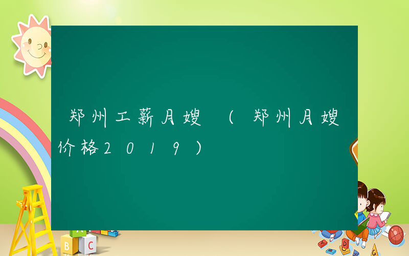 郑州工薪月嫂 (郑州月嫂价格2019)